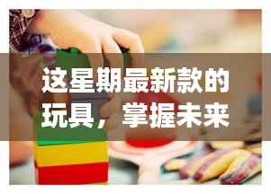 掌握未来乐趣,最新玩具启示录——变化中的自信与成就感魔法之旅