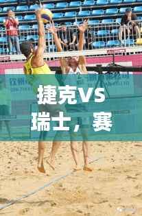 捷克VS瑞士,赛场上的激烈对决,精彩瞬间不容错过!