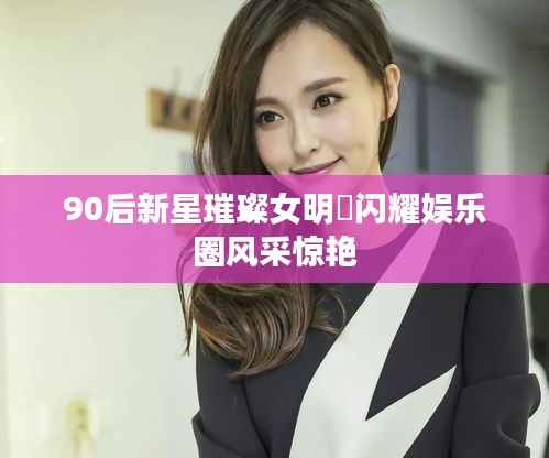 90后新星璀璨女明嫋闪耀娱乐圈风采惊艳