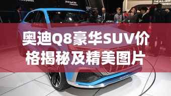 奥迪Q8豪华SUV价格揭秘及精美图片,市场新星瞩目登场!