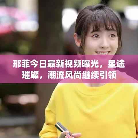 邢菲今日最新视频曝光,星途璀璨,潮流风尚继续引领