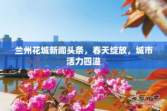 兰州花城新闻头条,春天绽放,城市活力四溢